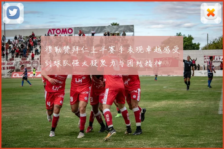 穆勒赞拜仁上半赛季表现卓越感受到球队强大凝聚力与团结精神