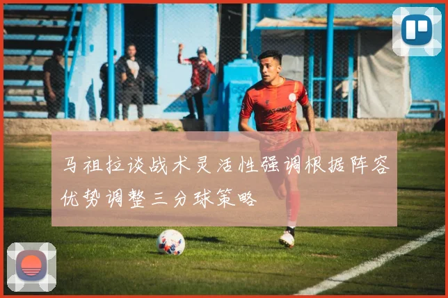 马祖拉谈战术灵活性强调根据阵容优势调整三分球策略