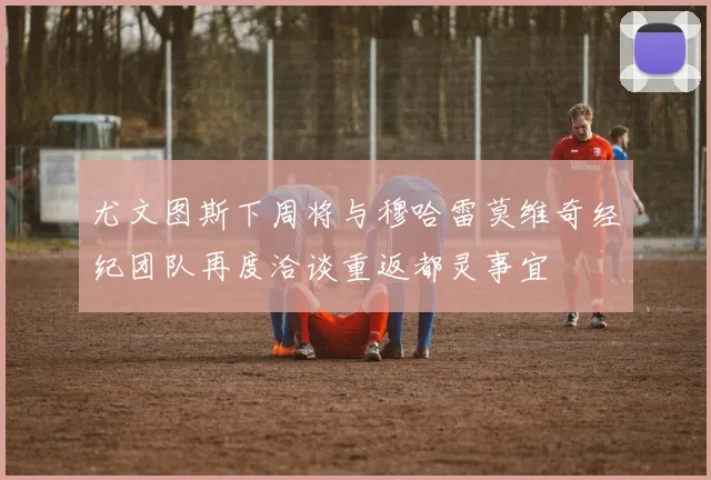 尤文图斯下周将与穆哈雷莫维奇经纪团队再度洽谈重返都灵事宜