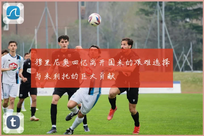 穆里尼奥回忆离开国米的艰难选择与米利托的巨大贡献