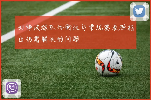 刘铮谈球队均衡性与常规赛表现指出仍需解决的问题