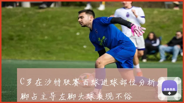 C罗在沙特联赛百球进球部位分析右脚占主导左脚头球表现不俗
