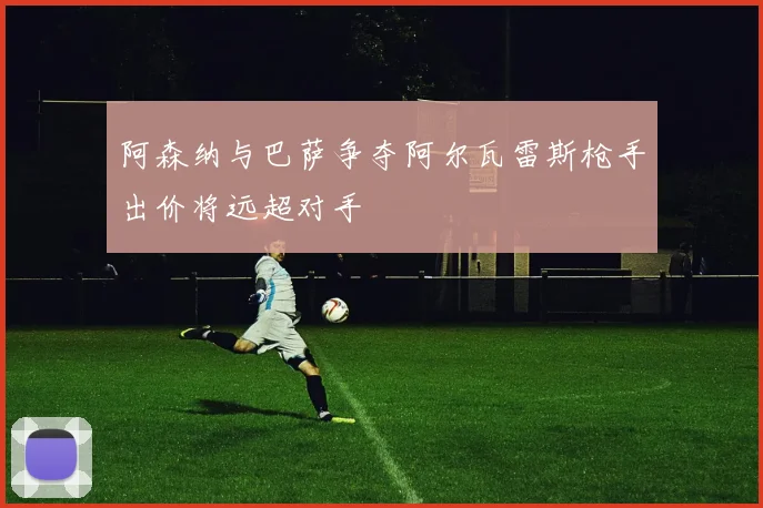 阿森纳与巴萨争夺阿尔瓦雷斯枪手出价将远超对手