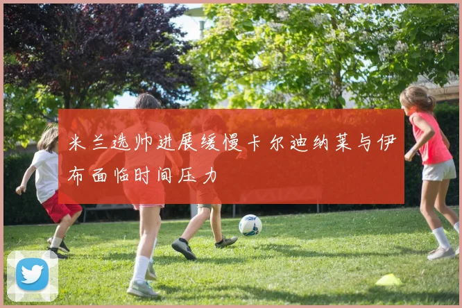 米兰选帅进展缓慢卡尔迪纳莱与伊布面临时间压力