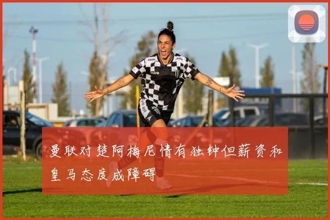 曼联对楚阿梅尼情有独钟但薪资和皇马态度成障碍