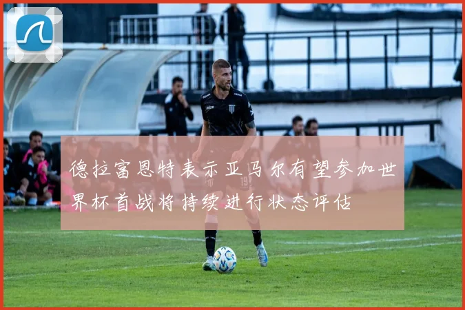 德拉富恩特表示亚马尔有望参加世界杯首战将持续进行状态评估