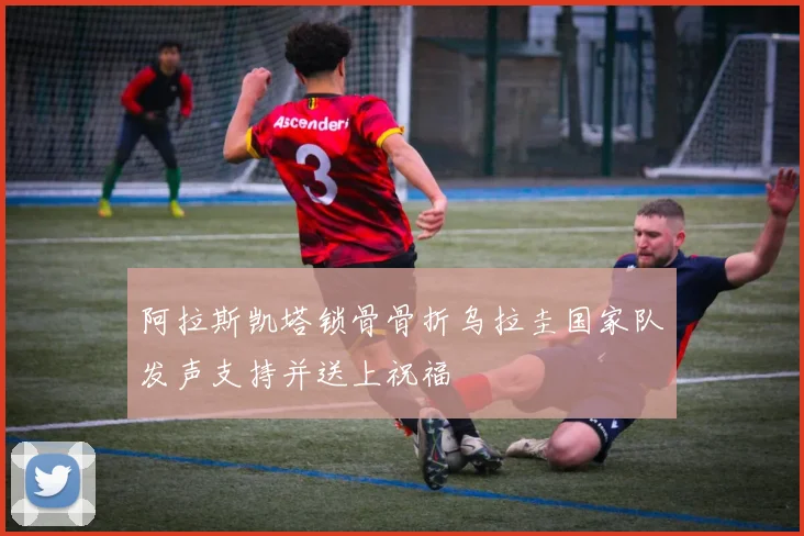阿拉斯凯塔锁骨骨折乌拉圭国家队发声支持并送上祝福