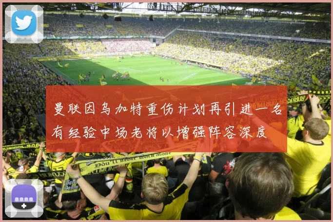 曼联因乌加特重伤计划再引进一名有经验中场老将以增强阵容深度