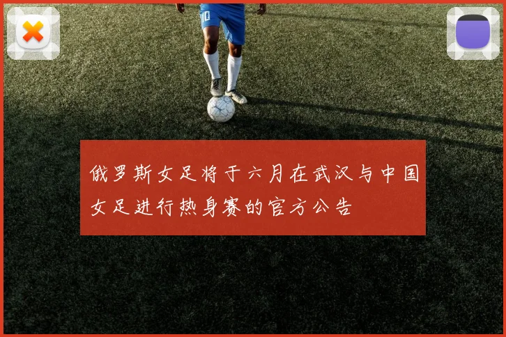 俄罗斯女足将于六月在武汉与中国女足进行热身赛的官方公告