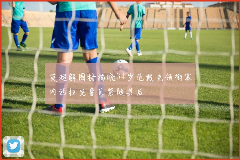 英超解围榜揭晓34岁范戴克领衔塞内西拉克鲁瓦紧随其后