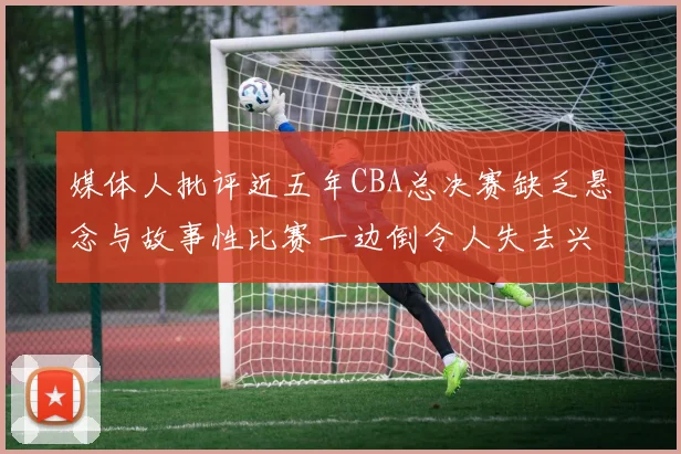 媒体人批评近五年CBA总决赛缺乏悬念与故事性比赛一边倒令人失去兴趣