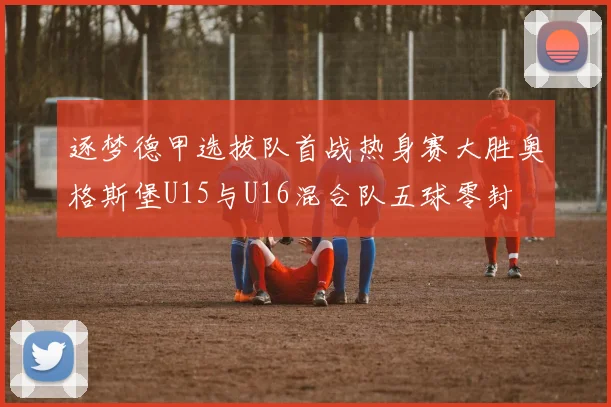 逐梦德甲选拔队首战热身赛大胜奥格斯堡U15与U16混合队五球零封